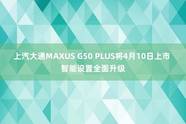 上汽大通MAXUS G50 PLUS将4月10日上市 智能设置全面升级