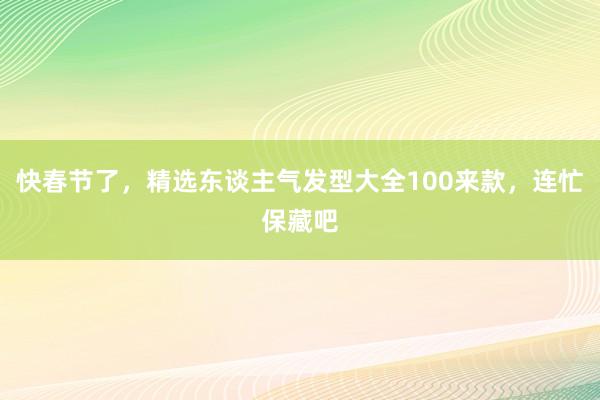 快春节了，精选东谈主气发型大全100来款，连忙保藏吧