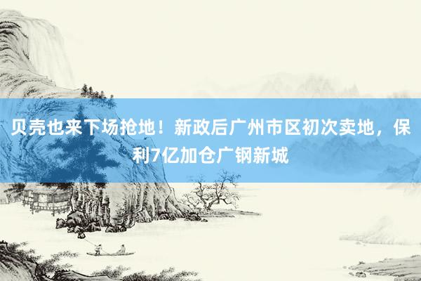 贝壳也来下场抢地！新政后广州市区初次卖地，保利7亿加仓广钢新城