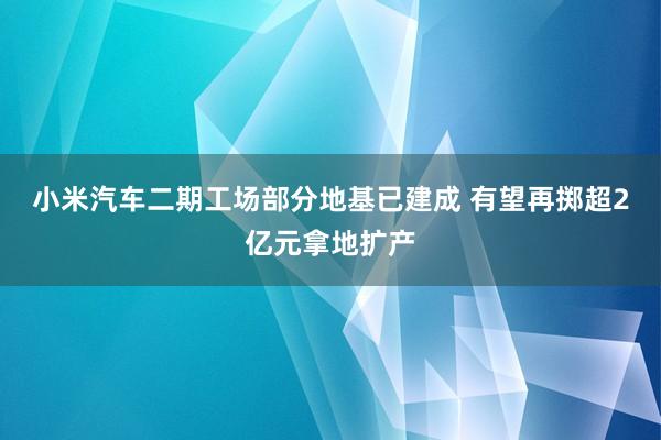 小米汽车二期工场部分地基已建成 有望再掷超2亿元拿地扩产