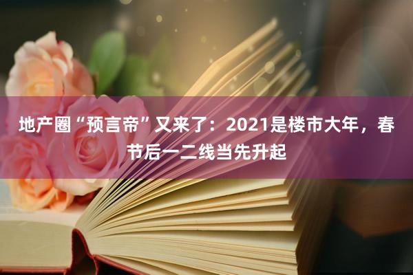 地产圈“预言帝”又来了：2021是楼市大年，春节后一二线当先升起