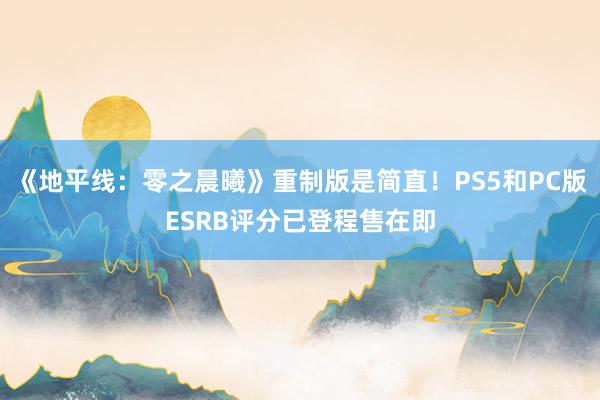 《地平线：零之晨曦》重制版是简直！PS5和PC版ESRB评分已登程售在即