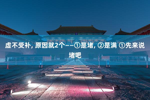 虚不受补, 原因就2个——①是堵, ②是满 ①先来说堵吧