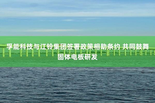 孚能科技与江铃集团签署政策相助条约 共同鼓舞固体电板研发