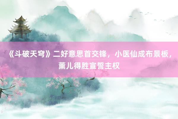 《斗破天穹》二好意思首交锋，小医仙成布景板，薰儿得胜宣誓主权