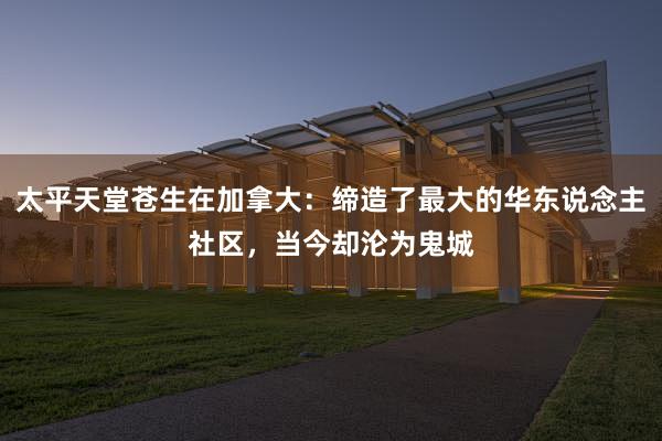 太平天堂苍生在加拿大：缔造了最大的华东说念主社区，当今却沦为鬼城