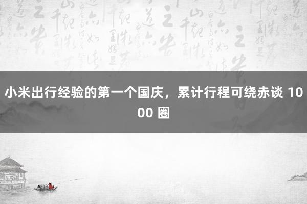 小米出行经验的第一个国庆，累计行程可绕赤谈 1000 圈