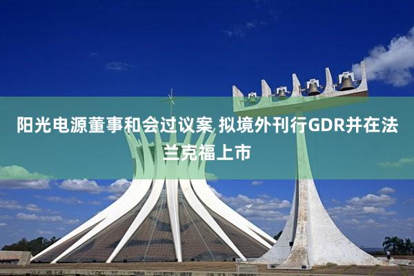 阳光电源董事和会过议案 拟境外刊行GDR并在法兰克福上市