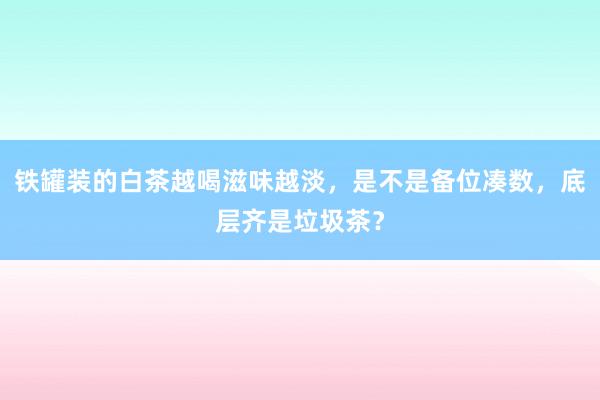 铁罐装的白茶越喝滋味越淡，是不是备位凑数，底层齐是垃圾茶？