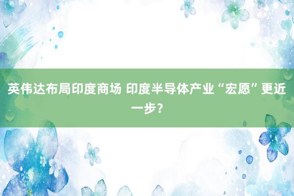 英伟达布局印度商场 印度半导体产业“宏愿”更近一步？