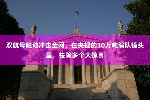 双航母触动冲击全网，在央视的30万吨编队镜头里，袪除多个大惊喜