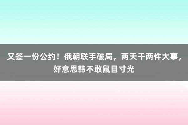 又签一份公约！俄朝联手破局，两天干两件大事，好意思韩不敢鼠目寸光