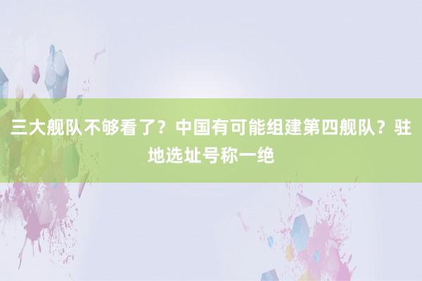 三大舰队不够看了？中国有可能组建第四舰队？驻地选址号称一绝