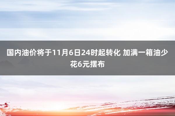 国内油价将于11月6日24时起转化 加满一箱油少花6元摆布