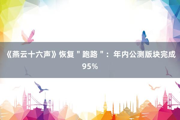 《燕云十六声》恢复＂跑路＂：年内公测版块完成95%