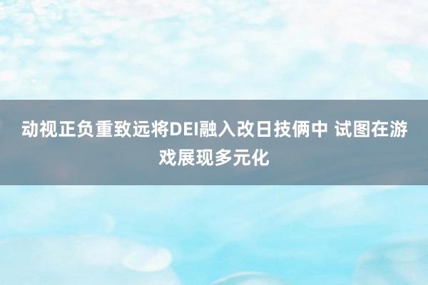 动视正负重致远将DEI融入改日技俩中 试图在游戏展现多元化