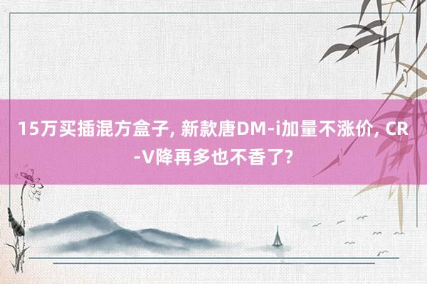 15万买插混方盒子, 新款唐DM-i加量不涨价, CR-V降再多也不香了?