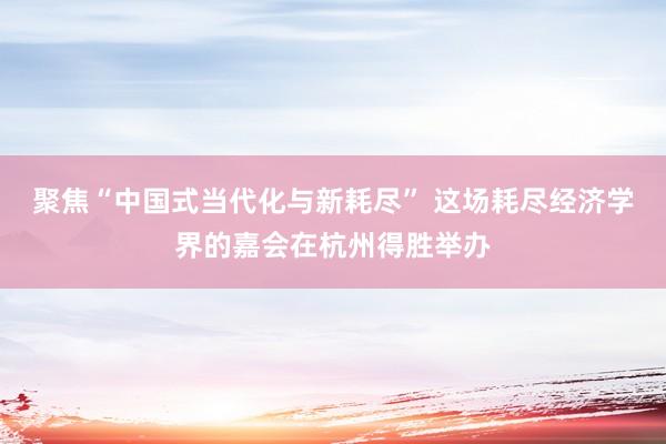 聚焦“中国式当代化与新耗尽” 这场耗尽经济学界的嘉会在杭州得胜举办