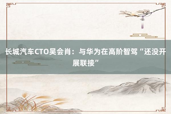 长城汽车CTO吴会肖：与华为在高阶智驾“还没开展联接”