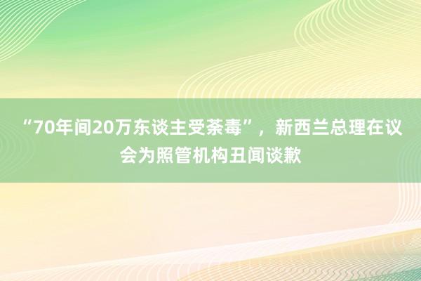 “70年间20万东谈主受荼毒”，新西兰总理在议会为照管机构丑闻谈歉