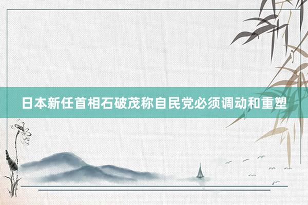 日本新任首相石破茂称自民党必须调动和重塑