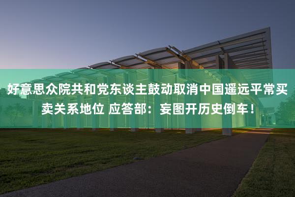 好意思众院共和党东谈主鼓动取消中国遥远平常买卖关系地位 应答部：妄图开历史倒车！